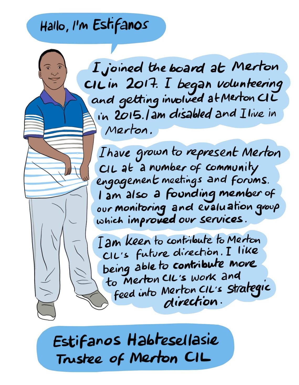 Estifanos - Estifanos began volunteering and getting involved at Merton CIL in 2015. He began initially doing administrative tasks and has since grown to represent Merton CIL at community engagement meetings and a number of other forums. Estifanos is also a founding member of Merton CIL’s monitoring and evaluation steering group, which aims to improve the services delivered by Merton CIL. He is keen to contribute to Merton CIL’s future direction.