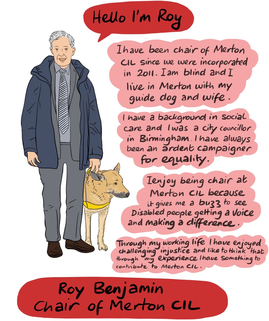 Roy Benjamin, Chair of Merton CIL - I have been chair of Merton CIL since we were incorporated in 2011. I am blind and I live Merton with my guide dog and wife. I have a background in social care and I was a city councillor in Birmingham. I have always been an ardent campaigner for equality. I enjoy being chair at Merton CIL because it gives me a buzz to see Disabled people get a voice and make a difference. Through my working life I have enjoyed challening injustice and like to think that through my experience I have something to contribute to Merton CIL. 