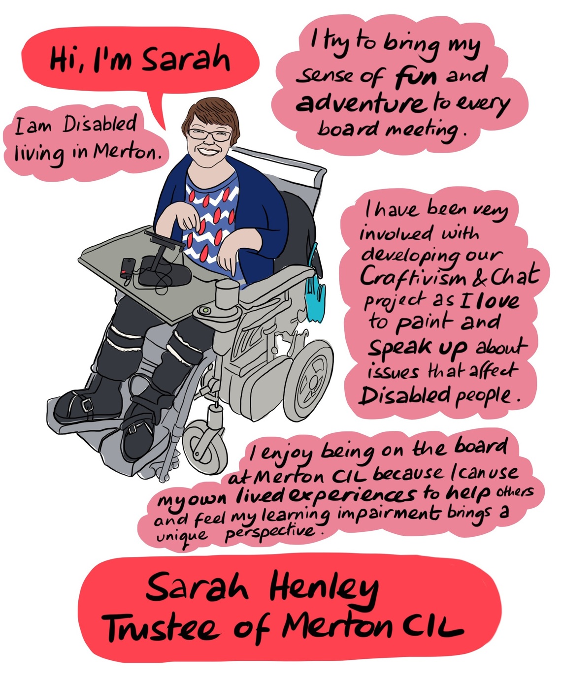 Sarah - Sarah is Disabled and lives in Merton. She brings her sense of fun and adventure to every board meeting. Sarah is very involved with our Craftivism and Chat project. 