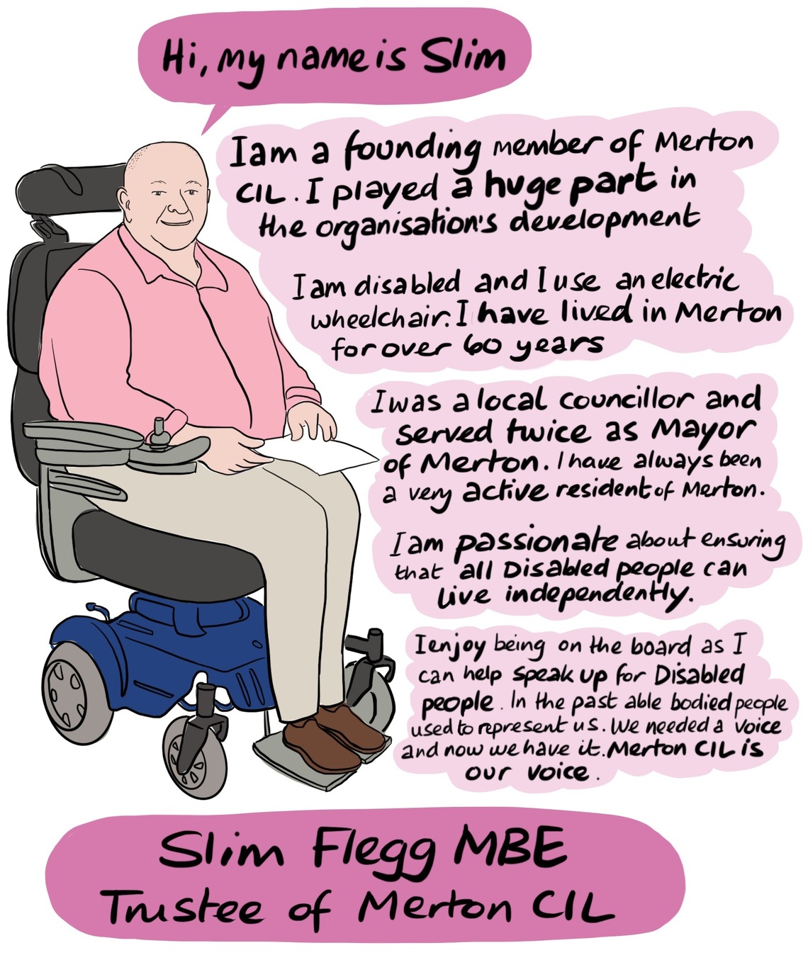 Slim - Slim was born and raised in Merton and remains an extremely active resident. Slim was a local Councillor and was the Mayor of Merton twice. He is also a founding member of Merton CIL and was key to the organisations development. Slim is very passionate about access issues and ensuring that Deaf and Disabled people can live independent lives. He attends the Direct Payments forum at Merton Council on behalf of Merton CIL and its members. 