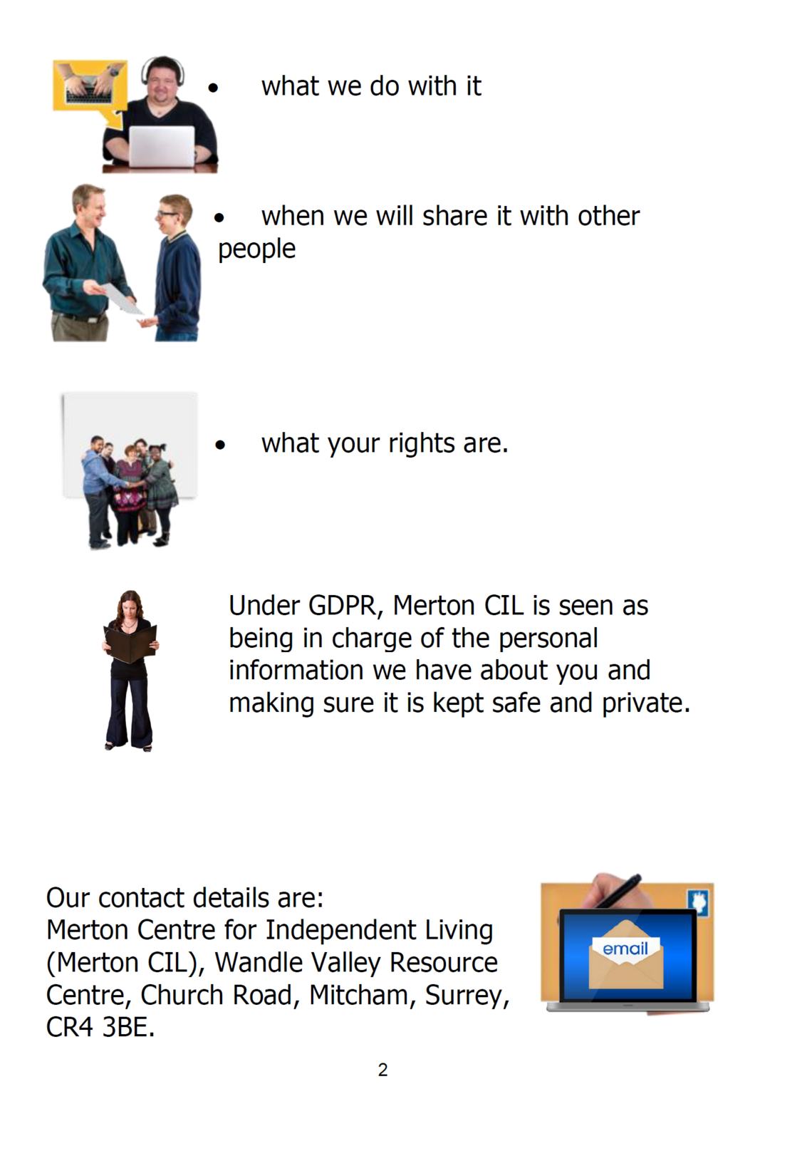 •	what we do with it    •	when we will share it with other people       •	what your rights are.      Under GDPR, Merton CIL is seen as being in charge of the personal information we have about you and making sure it is kept safe and private.      Our contact details are: Merton Centre for Independent Living (Merton CIL), Wandle Valley Resource Centre, Church Road, Mitcham, Surrey, CR4 3BE.